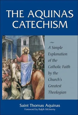 Aquinas Catechism A Simple Explanation of the Catholic Faith by the Church's Greatest Theologian by St. Thomas Aquinas